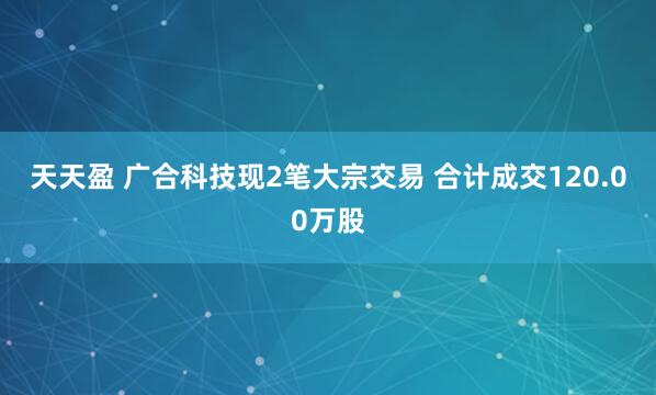 天天盈 广合科技现2笔大宗交易 合计成交120.00万股