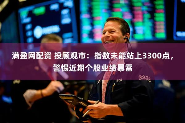 满盈网配资 投顾观市：指数未能站上3300点，警惕近期个股业绩暴雷