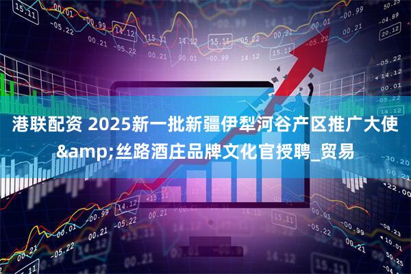 港联配资 2025新一批新疆伊犁河谷产区推广大使&丝路酒庄品牌文化官授聘_贸易
