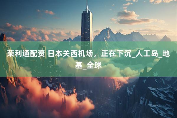 荣利通配资 日本关西机场，正在下沉_人工岛_地基_全球