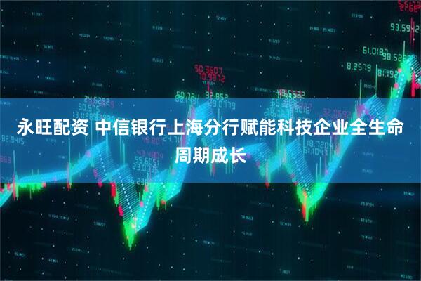 永旺配资 中信银行上海分行赋能科技企业全生命周期成长