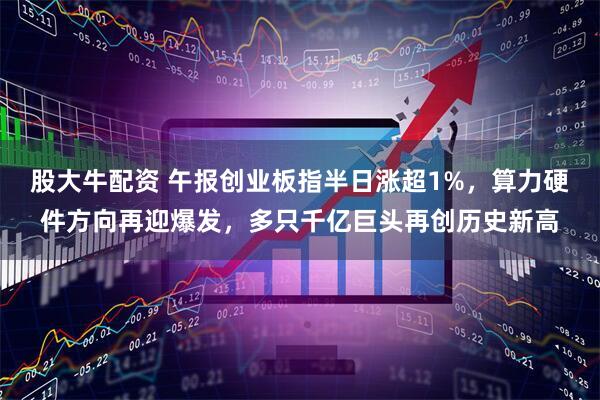 股大牛配资 午报创业板指半日涨超1%，算力硬件方向再迎爆发，多只千亿巨头再创历史新高