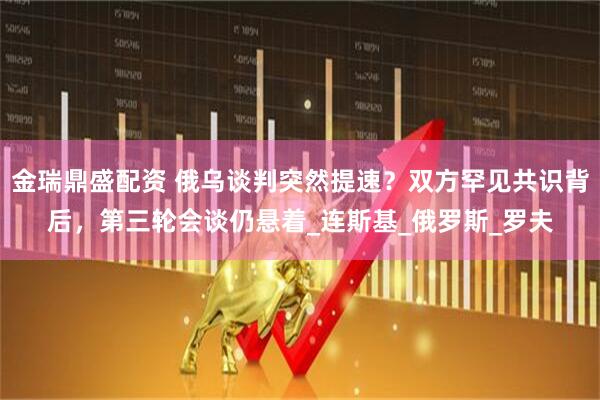 金瑞鼎盛配资 俄乌谈判突然提速？双方罕见共识背后，第三轮会谈仍悬着_连斯基_俄罗斯_罗夫