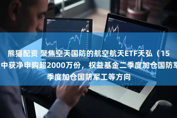 熊猫配资 聚焦空天国防的航空航天ETF天弘（159241）盘中获净申购超2000万份，权益基金二季度加仓国防军工等方向