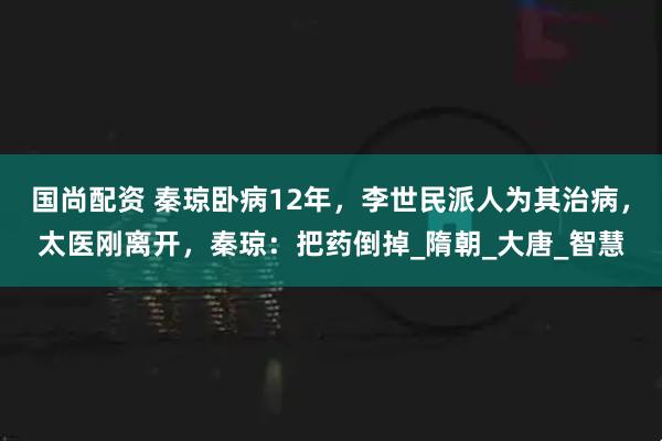 国尚配资 秦琼卧病12年，李世民派人为其治病，太医刚离开，秦琼：把药倒掉_隋朝_大唐_智慧