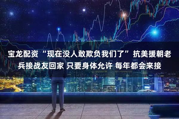 宝龙配资 “现在没人敢欺负我们了” 抗美援朝老兵接战友回家 只要身体允许 每年都会来接