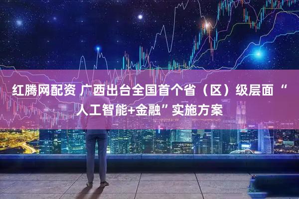 红腾网配资 广西出台全国首个省（区）级层面 “人工智能+金融”实施方案