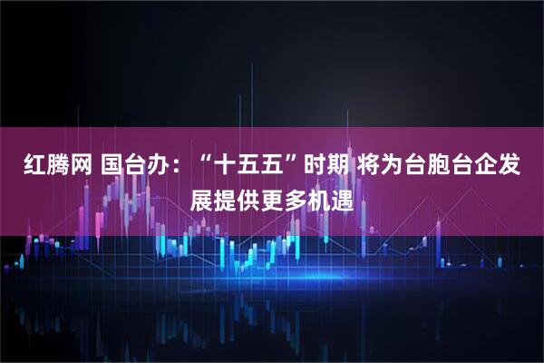 红腾网 国台办：“十五五”时期 将为台胞台企发展提供更多机遇