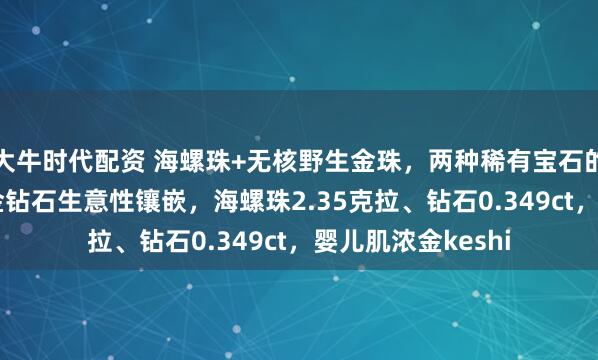 大牛时代配资 海螺珠+无核野生金珠，两种稀有宝石的完美结合！18k金钻石生意性镶嵌，海螺珠2.35克拉、钻石0.349ct，婴儿肌浓金keshi