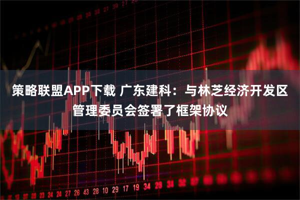 策略联盟APP下载 广东建科：与林芝经济开发区管理委员会签署了框架协议