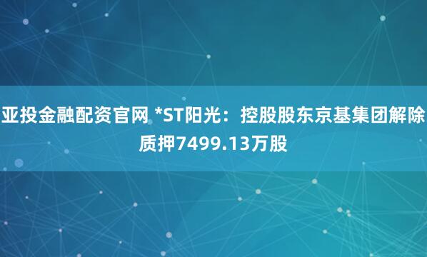 亚投金融配资官网 *ST阳光：控股股东京基集团解除质押7499.13万股