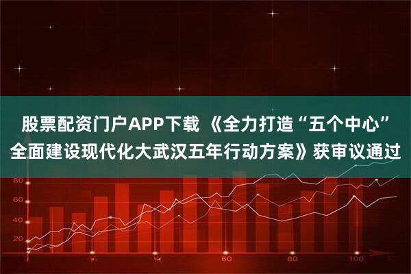 股票配资门户APP下载 《全力打造“五个中心”全面建设现代化大武汉五年行动方案》获审议通过