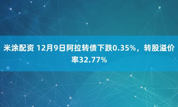米涂配资 12月9日阿拉转债下跌0.35%，转股溢价率32.77%