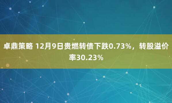 卓鼎策略 12月9日贵燃转债下跌0.73%，转股溢价率30.23%