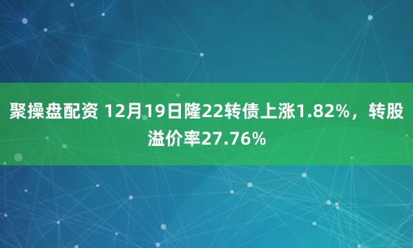 聚操盘配资 12月19日隆22转债上涨1.82%，转股溢价率27.76%