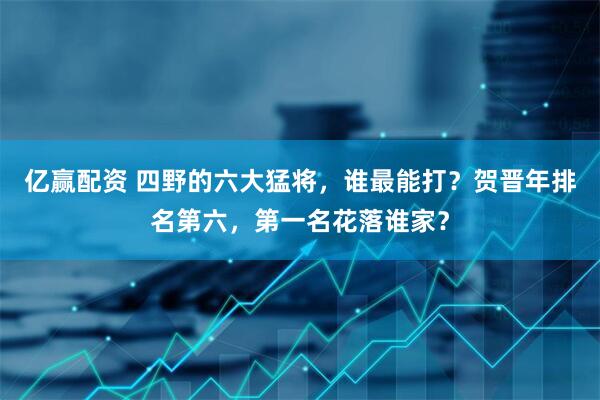 亿赢配资 四野的六大猛将，谁最能打？贺晋年排名第六，第一名花落谁家？