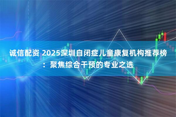 诚信配资 2025深圳自闭症儿童康复机构推荐榜：聚焦综合干预的专业之选