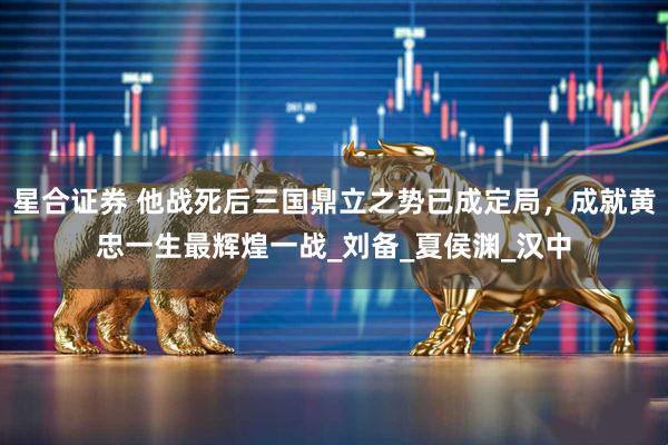 星合证券 他战死后三国鼎立之势已成定局，成就黄忠一生最辉煌一战_刘备_夏侯渊_汉中