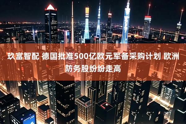 玖富智配 德国批准500亿欧元军备采购计划 欧洲防务股纷纷走高