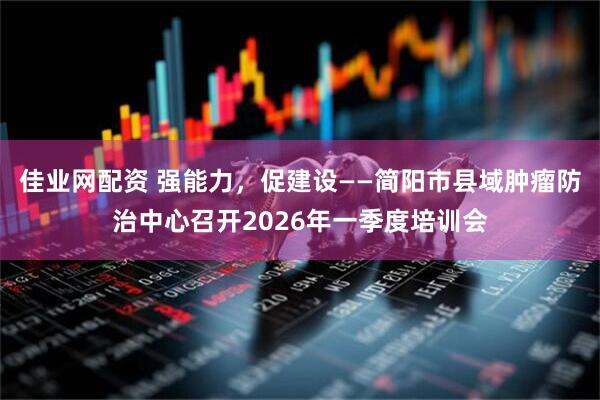 佳业网配资 强能力，促建设——简阳市县域肿瘤防治中心召开2026年一季度培训会
