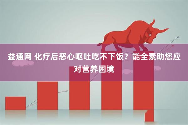 益通网 化疗后恶心呕吐吃不下饭？能全素助您应对营养困境