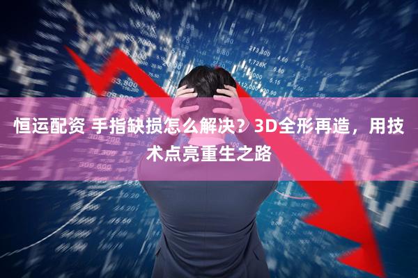 恒运配资 手指缺损怎么解决？3D全形再造，用技术点亮重生之路