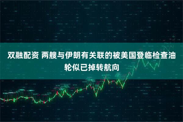 双融配资 两艘与伊朗有关联的被美国登临检查油轮似已掉转航向
