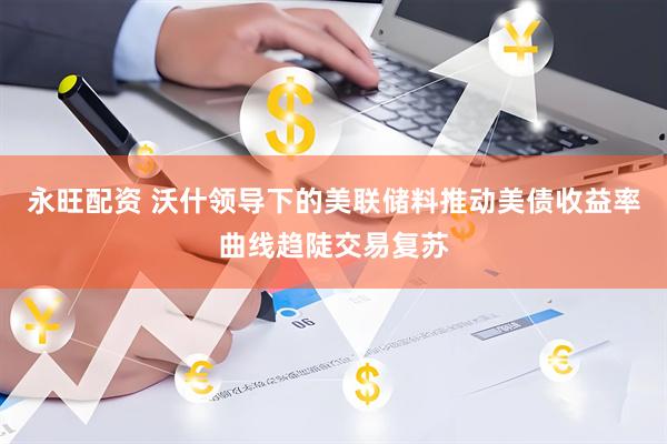 永旺配资 沃什领导下的美联储料推动美债收益率曲线趋陡交易复苏