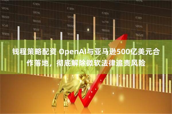 钱程策略配资 OpenAI与亚马逊500亿美元合作落地，彻底解除微软法律追责风险